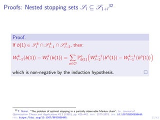 23/43
Proofs: Nested stopping sets Sl ⊆ S1+l
32
Proof.
If b(1) ∈ S k
l ∩ S k
l−1 ∩ S k
l−2, then:
W k
l−1 b(1)

− W k
l b(1)

=
X
o∈O
Po
b(1)

W k−1
l−2 bo
(1)

− W k−1
l−1 bo
(1)

which is non-negative by the induction hypothesis.
32
T. Nakai. “The problem of optimal stopping in a partially observable Markov chain”. In: Journal of
Optimization Theory and Applications 45.3 (1985), pp. 425–442. issn: 1573-2878. doi: 10.1007/BF00938445.
url: https://doi.org/10.1007/BF00938445.
 