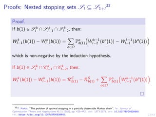 23/43
Proofs: Nested stopping sets Sl ⊆ S1+l
33
Proof.
If b(1) ∈ S k
l ∩ S k
l−1 ∩ S k
l−2, then:
W k
l−1 b(1)

− W k
l b(1)

=
X
o∈O
Po
b(1)

W k−1
l−2 bo
(1)

− W k−1
l−1 bo
(1)

which is non-negative by the induction hypothesis.
If b(1) ∈ S k
l ∩ C k
l−1 ∩ C k
l−2, then:
W k
l b(1)

− W k
l−1 b(1)

= RC
b(1) − RS
b(1) +
X
o∈O
Po
b(1)

W k−1
l−1 bo
(1)

33
T. Nakai. “The problem of optimal stopping in a partially observable Markov chain”. In: Journal of
Optimization Theory and Applications 45.3 (1985), pp. 425–442. issn: 1573-2878. doi: 10.1007/BF00938445.
url: https://doi.org/10.1007/BF00938445.
 