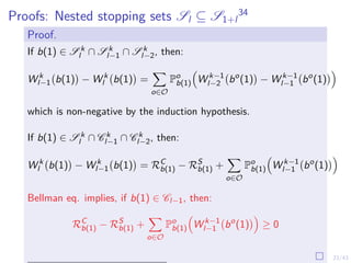 23/43
Proofs: Nested stopping sets Sl ⊆ S1+l
34
Proof.
If b(1) ∈ S k
l ∩ S k
l−1 ∩ S k
l−2, then:
W k
l−1 b(1)

− W k
l b(1)

=
X
o∈O
Po
b(1)

W k−1
l−2 bo
(1)

− W k−1
l−1 bo
(1)

which is non-negative by the induction hypothesis.
If b(1) ∈ S k
l ∩ C k
l−1 ∩ C k
l−2, then:
W k
l b(1)

− W k
l−1 b(1)

= RC
b(1) − RS
b(1) +
X
o∈O
Po
b(1)

W k−1
l−1 bo
(1)

Bellman eq. implies, if b(1) ∈ Cl−1, then:
RC
b(1) − RS
b(1) +
X
o∈O
Po
b(1)

W k−1
l−1 bo
(1)

≥ 0
 