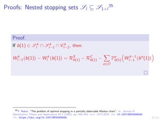 23/43
Proofs: Nested stopping sets Sl ⊆ S1+l
35
Proof.
If b(1) ∈ S k
l ∩ S k
l−1 ∩ C k
l−2, then:
W k
l−1 b(1)

− W k
l b(1)

= RS
b(1) − RC
b(1) −
X
o∈O
Po
b(1)

W k−1
l−1 bo
(1)

35
T. Nakai. “The problem of optimal stopping in a partially observable Markov chain”. In: Journal of
Optimization Theory and Applications 45.3 (1985), pp. 425–442. issn: 1573-2878. doi: 10.1007/BF00938445.
url: https://doi.org/10.1007/BF00938445.
 
