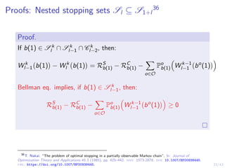 23/43
Proofs: Nested stopping sets Sl ⊆ S1+l
36
Proof.
If b(1) ∈ S k
l ∩ S k
l−1 ∩ C k
l−2, then:
W k
l−1 b(1)

− W k
l b(1)

= RS
b(1) − RC
b(1) −
X
o∈O
Po
b(1)

W k−1
l−1 bo
(1)

Bellman eq. implies, if b(1) ∈ S k
l−1, then:
RS
b(1) − RC
b(1) −
X
o∈O
Po
b(1)

W k−1
l−1 bo
(1)

≥ 0
36
T. Nakai. “The problem of optimal stopping in a partially observable Markov chain”. In: Journal of
Optimization Theory and Applications 45.3 (1985), pp. 425–442. issn: 1573-2878. doi: 10.1007/BF00938445.
url: https://doi.org/10.1007/BF00938445.
 