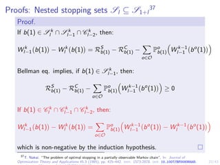 23/43
Proofs: Nested stopping sets Sl ⊆ S1+l
37
Proof.
If b(1) ∈ S k
l ∩ S k
l−1 ∩ C k
l−2, then:
W k
l−1 b(1)

− W k
l b(1)

= RS
b(1) − RC
b(1) −
X
o∈O
Po
b(1)

W k−1
l−1 bo
(1)

Bellman eq. implies, if b(1) ∈ S k
l−1, then:
RS
b(1) − RC
b(1) −
X
o∈O
Po
b(1)

W k−1
l−1 bo
(1)

≥ 0
If b(1) ∈ C k
l ∩ C k
l−1 ∩ C k
l−2, then:
W k
l−1 b(1)

− W k
l b(1)

=
X
o∈O
Po
b(1)

W k−1
l−1 bo
(1)

− W k−1
l bo
(1)

which is non-negative by the induction hypothesis.
37
T. Nakai. “The problem of optimal stopping in a partially observable Markov chain”. In: Journal of
Optimization Theory and Applications 45.3 (1985), pp. 425–442. issn: 1573-2878. doi: 10.1007/BF00938445.
 
