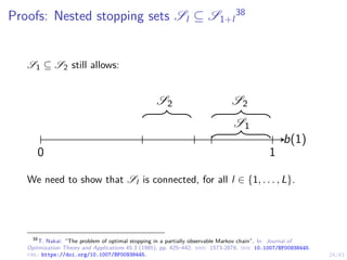 24/43
Proofs: Nested stopping sets Sl ⊆ S1+l
38
S1 ⊆ S2 still allows:
b(1)
0 1
S1
S2
S2
We need to show that Sl is connected, for all l ∈ {1, . . . , L}.
38
T. Nakai. “The problem of optimal stopping in a partially observable Markov chain”. In: Journal of
Optimization Theory and Applications 45.3 (1985), pp. 425–442. issn: 1573-2878. doi: 10.1007/BF00938445.
url: https://doi.org/10.1007/BF00938445.
 