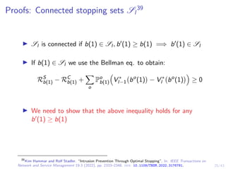 25/43
Proofs: Connected stopping sets Sl
39
I Sl is connected if b(1) ∈ Sl , b0(1) ≥ b(1) =⇒ b0(1) ∈ Sl
I If b(1) ∈ Sl we use the Bellman eq. to obtain:
RS
b(1) − RC
b(1) +
X
o
Po
b(1)

V ∗
l−1 bo
(1)

− V ∗
l bo
(1)

≥ 0
I We need to show that the above inequality holds for any
b0(1) ≥ b(1)
39
Kim Hammar and Rolf Stadler. “Intrusion Prevention Through Optimal Stopping”. In: IEEE Transactions on
Network and Service Management 19.3 (2022), pp. 2333–2348. doi: 10.1109/TNSM.2022.3176781.
 