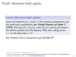 26/43
Proofs: Monotone belief update
Lemma (Monotone belief update)
Given two beliefs b1(1) ≥ b2(1), if the transition probabilities and
the observation probabilities are Totally Positive of Order 2
(TP2), then bo
a,1(1) ≥ bo
a,2(1), where bo
a,1(1) and bo
a,2(1) denote
the beliefs updated with the Bayesian filter after taking action
a ∈ A and observing o ∈ O.
See Theorem 10.3.1 and proof on pp 225,238 in40
40
Vikram Krishnamurthy. Partially Observed Markov Decision Processes: From Filtering to Controlled Sensing.
Cambridge University Press, 2016. doi: 10.1017/CBO9781316471104.
 