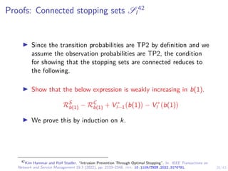 28/43
Proofs: Connected stopping sets Sl
42
I Since the transition probabilities are TP2 by definition and we
assume the observation probabilities are TP2, the condition
for showing that the stopping sets are connected reduces to
the following.
I Show that the below expression is weakly increasing in b(1).
RS
b(1) − RC
b(1) + V ∗
l−1 b(1)

− V ∗
l b(1)

I We prove this by induction on k.
42
Kim Hammar and Rolf Stadler. “Intrusion Prevention Through Optimal Stopping”. In: IEEE Transactions on
Network and Service Management 19.3 (2022), pp. 2333–2348. doi: 10.1109/TNSM.2022.3176781.
 