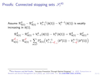 29/43
Proofs: Connected stopping sets Sl
43
Assume RS
b(1) − RC
b(1) + V k−1
l−1 b(1)

− V k−1
l b(1)

is weakly
increasing in b(1).
RS
b(1) − RC
b(1) + V k
l−1 b(1)

− V k
l b(1)

= RS
b(1) − RC
b(1)+
R
ak
l−1
b(1) − R
ak
l
b(1) +
X
o∈O
Po
b(1)

V k−1
l−1−ak
l−1
bo
(1)

− V k−1
l−ak
l
bo
(1)

43
Kim Hammar and Rolf Stadler. “Intrusion Prevention Through Optimal Stopping”. In: IEEE Transactions on
Network and Service Management 19.3 (2022), pp. 2333–2348. doi: 10.1109/TNSM.2022.3176781.
 
