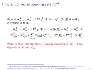 29/43
Proofs: Connected stopping sets Sl
44
Assume RS
b(1) − RC
b(1) + V k−1
l−1 b(1)

− V k−1
l b(1)

is weakly
increasing in b(1).
RS
b(1) − RC
b(1) + V k
l−1 b(1)

− V k
l b(1)

= RS
b(1) − RC
b(1)+
R
ak
l−1
b(1) − R
ak
l
b(1) +
X
o∈O
Po
b(1)

V k−1
l−1−ak
l−1
bo
(1)

− V k−1
l−ak
l
bo
(1)

Want to show that the above is weakly-increasing in b(1). This
depends on ak
l and ak
l−1.
44
Kim Hammar and Rolf Stadler. “Intrusion Prevention Through Optimal Stopping”. In: IEEE Transactions on
Network and Service Management 19.3 (2022), pp. 2333–2348. doi: 10.1109/TNSM.2022.3176781.
 