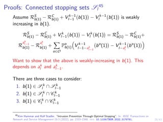 29/43
Proofs: Connected stopping sets Sl
45
Assume RS
b(1) − RC
b(1) + V k−1
l−1 b(1)

− V k−1
l b(1)

is weakly
increasing in b(1).
RS
b(1) − RC
b(1) + V k
l−1 b(1)

− V k
l b(1)

= RS
b(1) − RC
b(1)+
R
ak
l−1
b(1) − R
ak
l
b(1) +
X
o∈O
Po
b(1)

V k−1
l−1−ak
l−1
bo
(1)

− V k−1
l−ak
l
bo
(1)

Want to show that the above is weakly-increasing in b(1). This
depends on ak
l and ak
l−1.
There are three cases to consider:
1. b(1) ∈ S k
l ∩ S k
l−1
2. b(1) ∈ S k
l ∩ C k
l−1
3. b(1) ∈ C k
l ∩ C k
l−1
45
Kim Hammar and Rolf Stadler. “Intrusion Prevention Through Optimal Stopping”. In: IEEE Transactions on
Network and Service Management 19.3 (2022), pp. 2333–2348. doi: 10.1109/TNSM.2022.3176781.
 