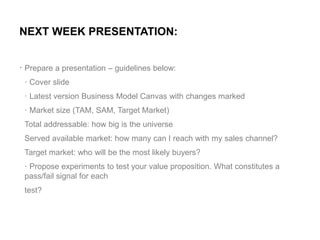 .
NEXT WEEK PRESENTATION:
Prepare a presentation – guidelines below:
· Cover slide
· Latest version Business Model Canvas ...