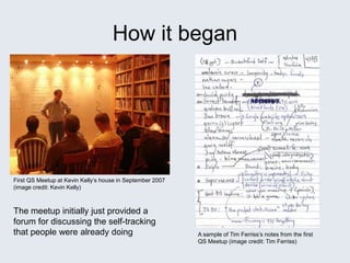 How it began
First QS Meetup at Kevin Kelly’s house in September 2007
(image credit: Kevin Kelly)
A sample of Tim Ferriss’s notes from the first
QS Meetup (image credit: Tim Ferriss)
The meetup initially just provided a
forum for discussing the self-tracking
that people were already doing
 