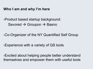 Who I am and why I’m here
-Product based startup background:
Savored  Groupon  Basno
-Co-Organizer of the NY Quantified Self Group
-Experience with a variety of QS tools
-Excited about helping people better understand
themselves and empower them with useful tools
 
