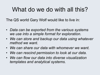 What do we do with all this?
The QS world Gary Wolf would like to live in:
• Data can be exported from the various systems
we use into a simple format for exploration.
• We can store and backup our data using whatever
method we want.
• We can share our data with whomever we want.
• We can rescind permission to look at our data.
• We can flow our data into diverse visualization
templates and analytical systems.
 