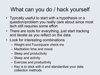What can you do / hack yourself
• Typically useful to start with a hypothesis or a
question/problem you really care about since most
tech still requires some effort
• There are tools for everything, just start tracking
and iterate as you reflect on the data
• Look for interesting combinations
– Weight and Foursquare check-ins
– Meditation time and mood
– Sleep and productivity
– Sleep and activity
– Exercise and productivity
– Key is to stick with it and standardize your data
collection methods
 