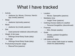 What I have tracked
• Activity
– Jawbone Up, Moves, Chronos, friend’s
app (mostly passive)
• Sleep
– Jawbone Up(mostly passive)
• Mood
– Jawbone Up (mostly passive)
• Diet
– Used personal notebook (discontinued)
• Weight & fat mass
– Withings Smart Body Scale (daily)
• Heart rate
– Withings Smart Body Scale (daily)
• Productivity/computer usage
– RescueTime (passive)
• Location
– Moves, Openpaths (passive)
• Meditation time
– Insight Timer (passive)
• Clothing choices relative to weather
– Personal GoogleDoc (discontinued)
• Finances
– Mint, Simple (weekly)
• Goals
– Weekly updated GoogleDoc
(weekly)
• Life balance & tasks
– Color coded Trello board w/ weekly
check-ins (daily/weekly)
 