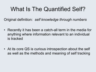 What Is The Quantified Self?
Original definition: self knowledge through numbers
• Recently it has been a catch-all term in the media for
anything where information relevant to an individual
is tracked
• At its core QS is curious introspection about the self
as well as the methods and meaning of self tracking
 