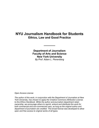 NYU Journalism Handbook for Students
Ethics, Law and Good Practice
_______
Department of Journalism
Faculty of Arts and Science
New York University
By Prof. Adam L. Penenberg
Open Access License
The author of this work, in conjunction with the Department of Journalism at New
York University, has chosen to apply the Creative Commons Attribution License
to this Ethics Handbook. While the author and journalism department retain
ownership, we encourage others to reprint, amend and distribute this work for
both commercial and non-commercial uses, as long as the original author and
department of journalism are credited. This broad license was developed to allow
open and free access to original works of all types.
 
