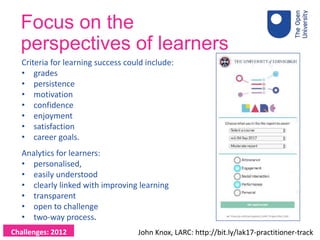 Focus on the
perspectives of learners
Criteria for learning success could include:
• grades
• persistence
• motivation
• confidence
• enjoyment
• satisfaction
• career goals.
Analytics for learners:
• personalised,
• easily understood
• clearly linked with improving learning
• transparent
• open to challenge
• two-way process.
John Knox, LARC: http://bit.ly/lak17-practitioner-trackChallenges: 2012
 