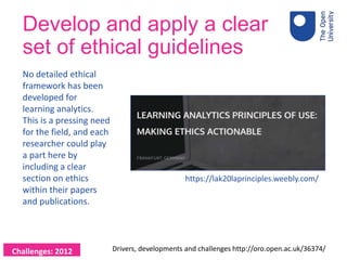 Develop and apply a clear
set of ethical guidelines
No detailed ethical
framework has been
developed for
learning analytics.
This is a pressing need
for the field, and each
researcher could play
a part here by
including a clear
section on ethics
within their papers
and publications.
Drivers, developments and challenges http://oro.open.ac.uk/36374/Challenges: 2012
https://lak20laprinciples.weebly.com/
 