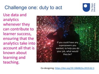 Challenge one: duty to act
Use data and
analytics
whenever they
can contribute to
learner success,
ensuring that the
analytics take into
account all that is
known about
learning and
teaching.
Co-designing: https://doi.org/10.18608/jla.2019.62.3
If you could have any
superpowers you
wanted, to help you do
your job, what would
they be?
 