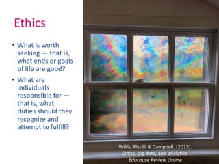 Ethics
• What is worth
seeking — that is,
what ends or goals
of life are good?
• What are
individuals
responsible for —
that is, what
duties should they
recognize and
attempt to fulfill?
Willis, Pistilli & Campbell. (2013).
Ethics, big data, and analytics.
Educause Review Online
 