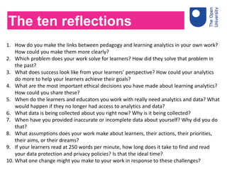 1. How do you make the links between pedagogy and learning analytics in your own work?
How could you make them more clearly?
2. Which problem does your work solve for learners? How did they solve that problem in
the past?
3. What does success look like from your learners’ perspective? How could your analytics
do more to help your learners achieve their goals?
4. What are the most important ethical decisions you have made about learning analytics?
How could you share these?
5. When do the learners and educators you work with really need analytics and data? What
would happen if they no longer had access to analytics and data?
6. What data is being collected about you right now? Why is it being collected?
7. When have you provided inaccurate or incomplete data about yourself? Why did you do
that?
8. What assumptions does your work make about learners, their actions, their priorities,
their aims, or their dreams?
9. If your learners read at 250 words per minute, how long does it take to find and read
your data protection and privacy policies? Is that the ideal time?
10. What one change might you make to your work in response to these challenges?
The ten reflections
 