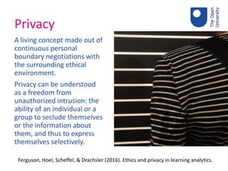 Privacy
A living concept made out of
continuous personal
boundary negotiations with
the surrounding ethical
environment.
Privacy can be understood
as a freedom from
unauthorized intrusion: the
ability of an individual or a
group to seclude themselves
or the information about
them, and thus to express
themselves selectively.
Ferguson, Hoel, Scheffel, & Drachsler (2016). Ethics and privacy in learning analytics.
 