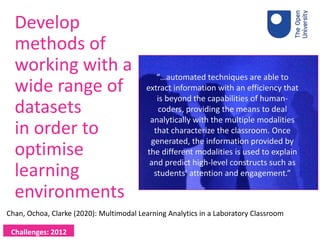 Develop
methods of
working with a
wide range of
datasets
in order to
optimise
learning
environments
Challenges: 2012
“…automated techniques are able to
extract information with an efficiency that
is beyond the capabilities of human-
coders, providing the means to deal
analytically with the multiple modalities
that characterize the classroom. Once
generated, the information provided by
the different modalities is used to explain
and predict high-level constructs such as
students’ attention and engagement.”
Chan, Ochoa, Clarke (2020): Multimodal Learning Analytics in a Laboratory Classroom
 