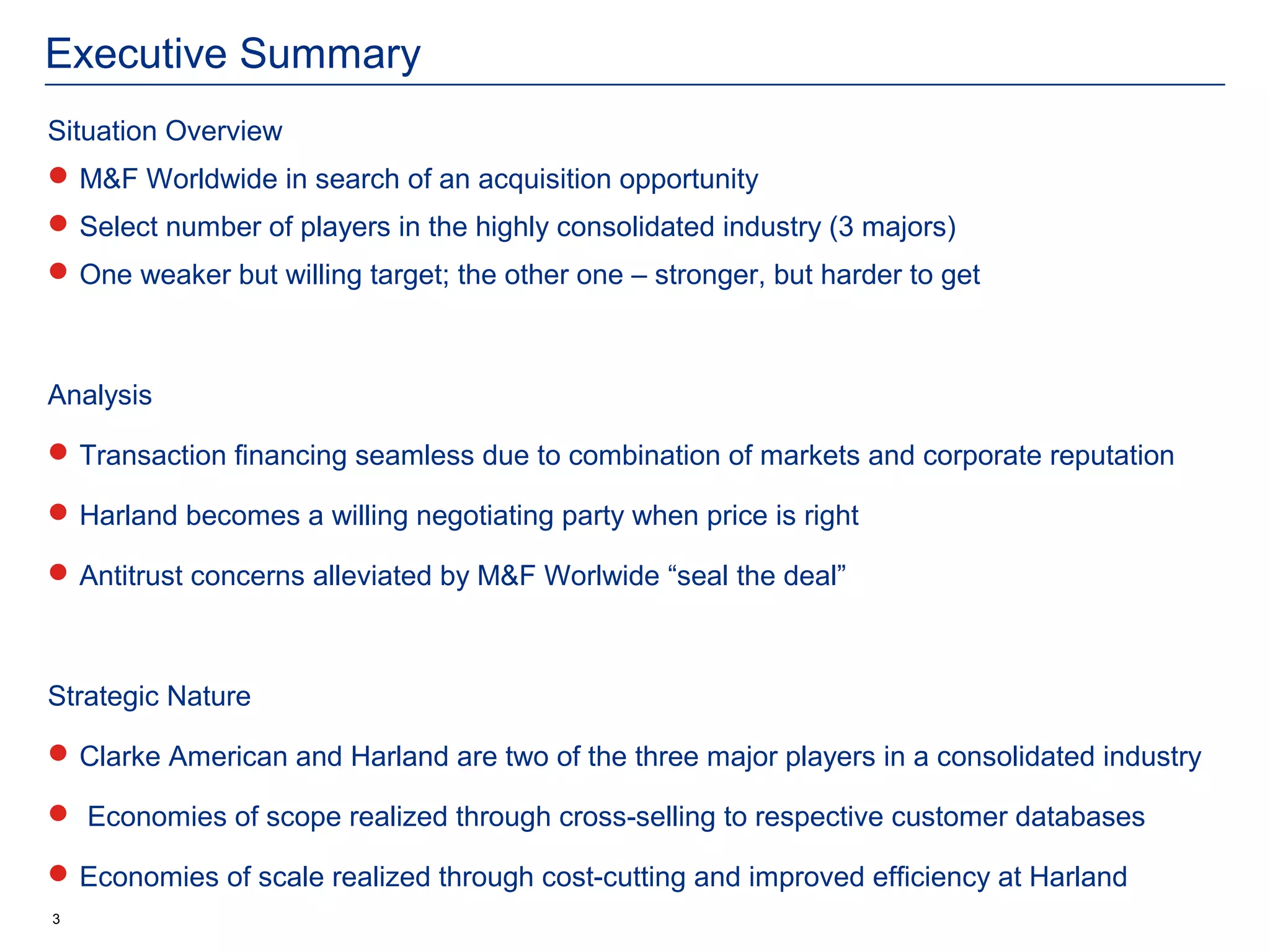 Executive Summary
Situation Overview
 M&F Worldwide in search of an acquisition opportunity
 Select number of players in the highly consolidated industry (3 majors)
 One weaker but willing target; the other one – stronger, but harder to get



Analysis

 Transaction financing seamless due to combination of markets and corporate reputation

 Harland becomes a willing negotiating party when price is right

 Antitrust concerns alleviated by M&F Worlwide “seal the deal”



Strategic Nature

 Clarke American and Harland are two of the three major players in a consolidated industry

 Economies of scope realized through cross-selling to respective customer databases

 Economies of scale realized through cost-cutting and improved efficiency at Harland
3
 