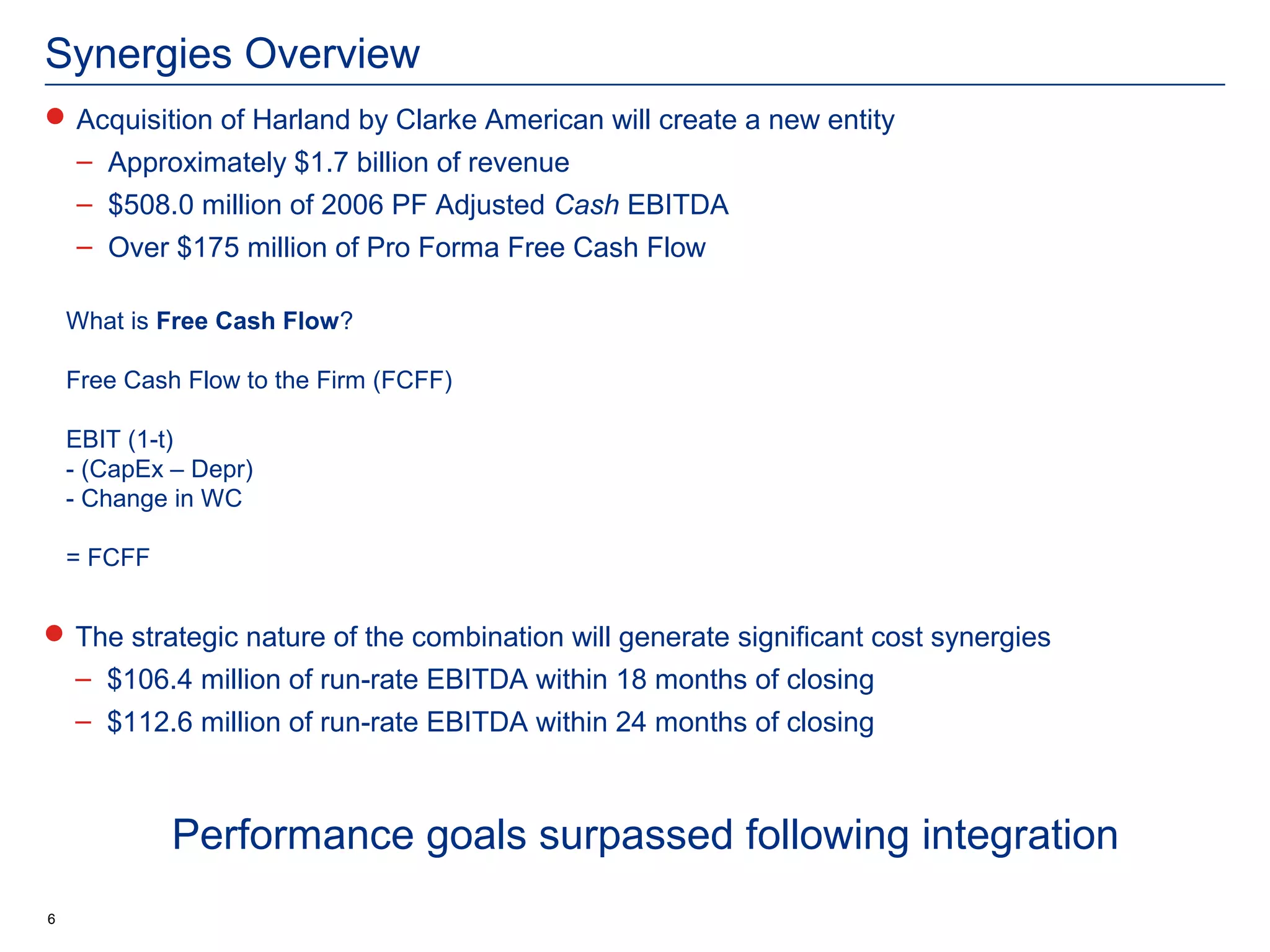 Synergies Overview
 Acquisition of Harland by Clarke American will create a new entity
    – Approximately $1.7 billion of revenue
    – $508.0 million of 2006 PF Adjusted Cash EBITDA
    – Over $175 million of Pro Forma Free Cash Flow

    What is Free Cash Flow?

    Free Cash Flow to the Firm (FCFF)

    EBIT (1-t)
    - (CapEx – Depr)
    - Change in WC

    = FCFF


 The strategic nature of the combination will generate significant cost synergies
    – $106.4 million of run-rate EBITDA within 18 months of closing
    – $112.6 million of run-rate EBITDA within 24 months of closing



             Performance goals surpassed following integration
6
 