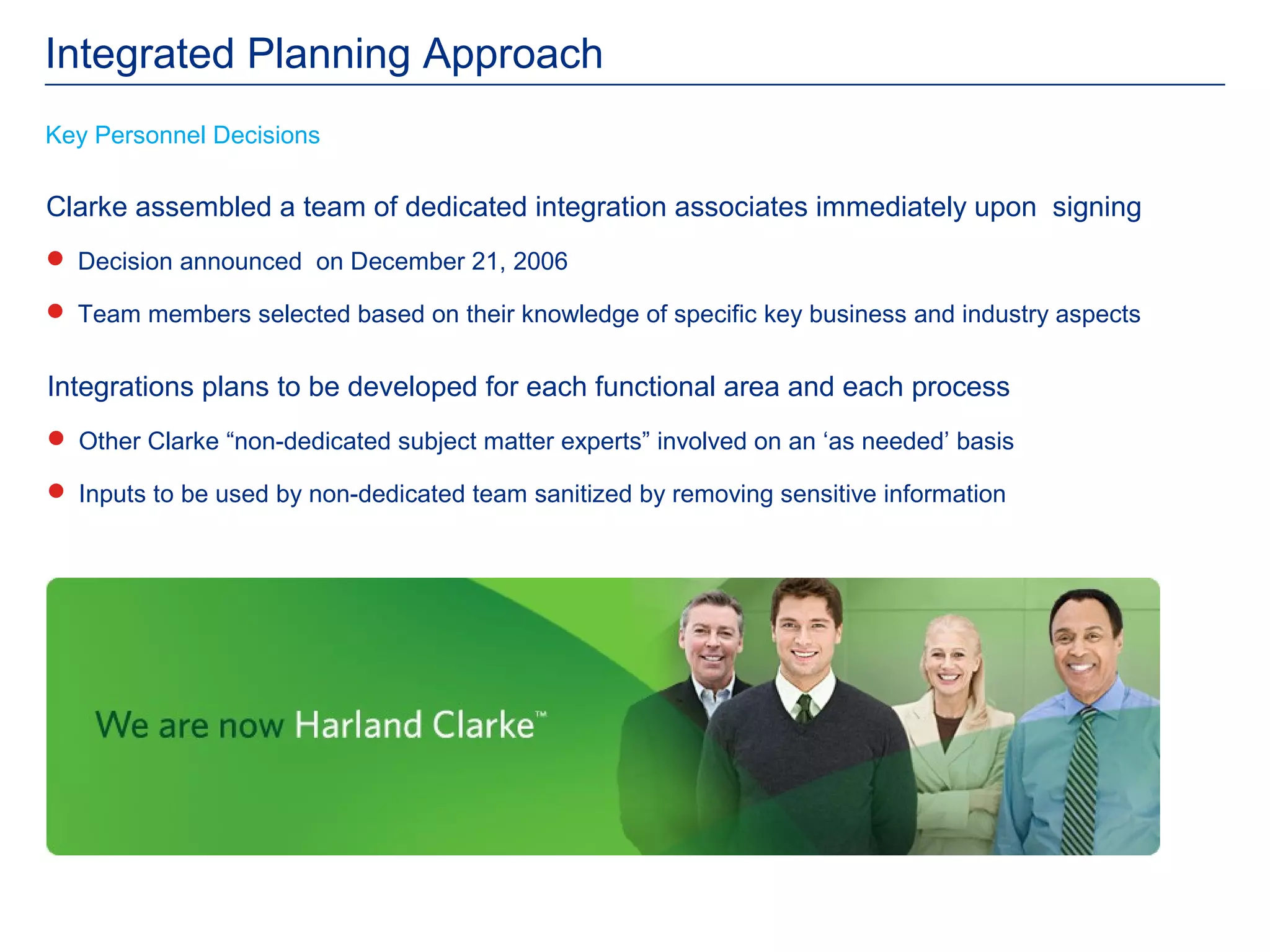 Integrated Planning Approach
Key Personnel Decisions

Clarke assembled a team of dedicated integration associates immediately upon signing
 Decision announced on December 21, 2006

 Team members selected based on their knowledge of specific key business and industry aspects


Integrations plans to be developed for each functional area and each process
 Other Clarke “non-dedicated subject matter experts” involved on an ‘as needed’ basis

 Inputs to be used by non-dedicated team sanitized by removing sensitive information
 