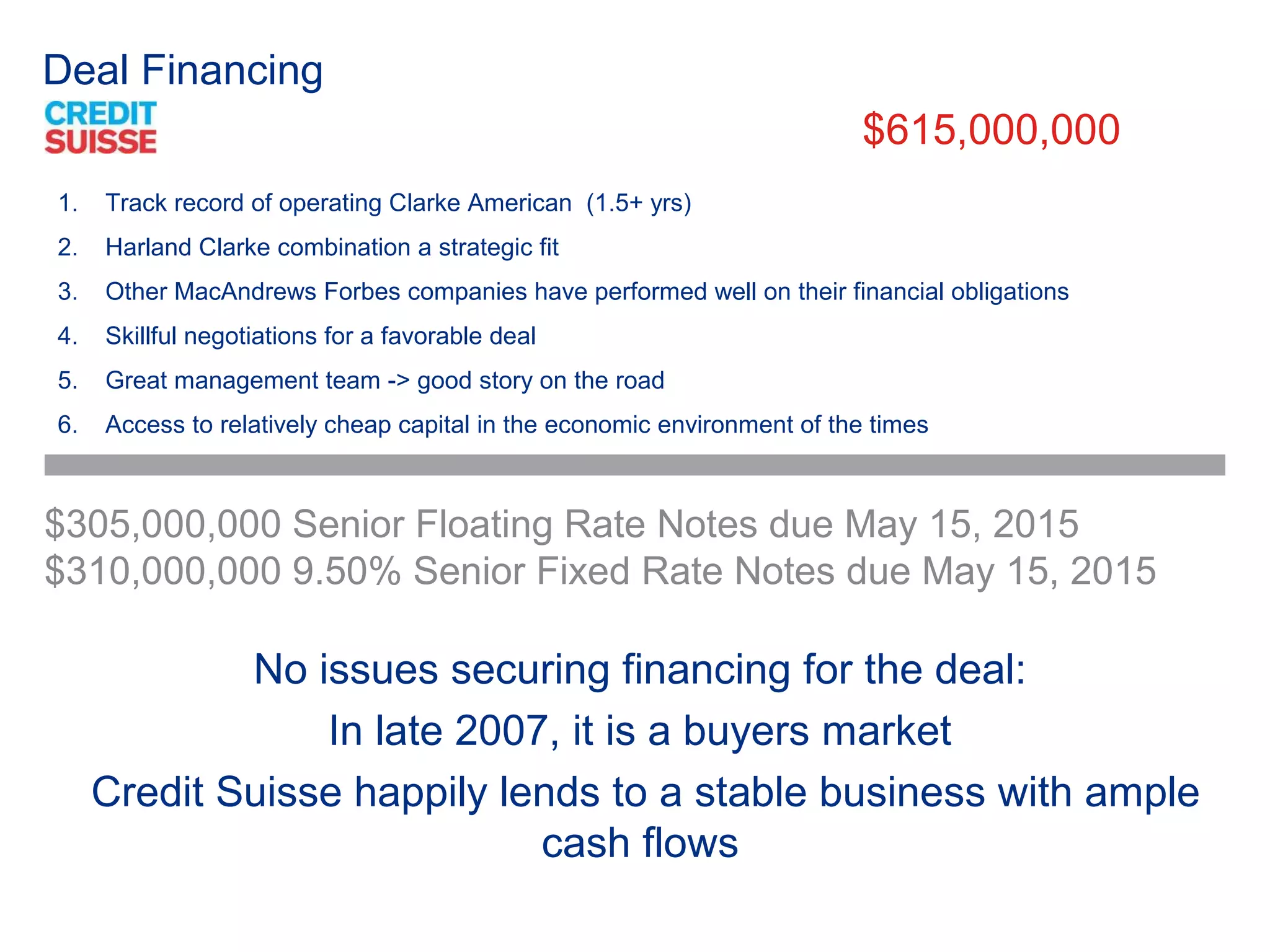 Deal Financing
                                                                         $615,000,000
1.   Track record of operating Clarke American (1.5+ yrs)
2.   Harland Clarke combination a strategic fit
3.   Other MacAndrews Forbes companies have performed well on their financial obligations
4.   Skillful negotiations for a favorable deal
5.   Great management team -> good story on the road
6.   Access to relatively cheap capital in the economic environment of the times



$305,000,000 Senior Floating Rate Notes due May 15, 2015
$310,000,000 9.50% Senior Fixed Rate Notes due May 15, 2015

             No issues securing financing for the deal:
                 In late 2007, it is a buyers market
     Credit Suisse happily lends to a stable business with ample
                             cash flows
 
