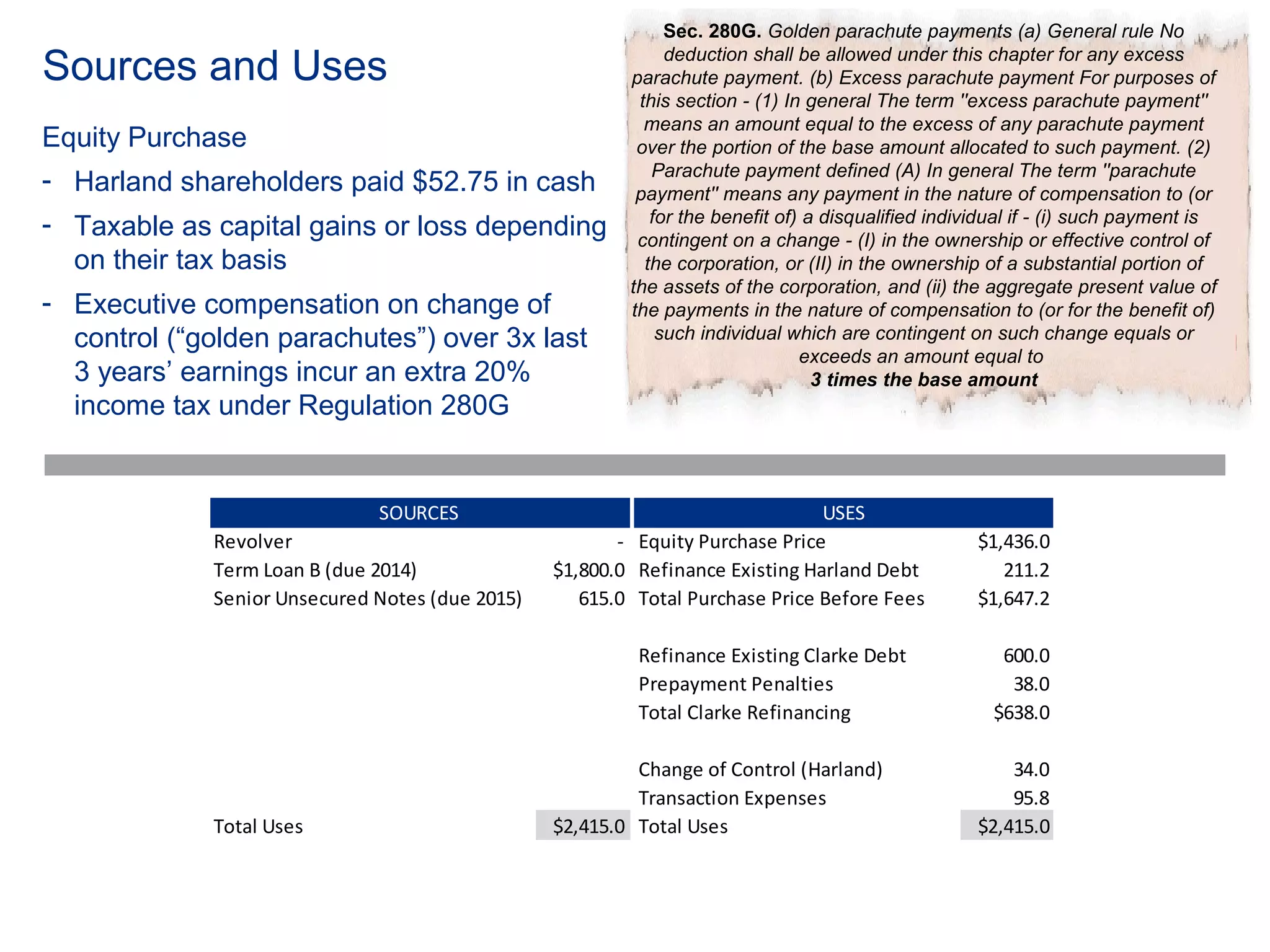 Sec. 280G. Golden parachute payments (a) General rule No

Sources and Uses                                              deduction shall be allowed under this chapter for any excess
                                                         parachute payment. (b) Excess parachute payment For purposes of
                                                          this section - (1) In general The term ''excess parachute payment''
                                                           means an amount equal to the excess of any parachute payment
Equity Purchase                                           over the portion of the base amount allocated to such payment. (2)
                                                            Parachute payment defined (A) In general The term ''parachute
- Harland shareholders paid $52.75 in cash                payment'' means any payment in the nature of compensation to (or
                                                            for the benefit of) a disqualified individual if - (i) such payment is
- Taxable as capital gains or loss depending              contingent on a change - (I) in the ownership or effective control of
  on their tax basis                                       the corporation, or (II) in the ownership of a substantial portion of
                                                         the assets of the corporation, and (ii) the aggregate present value of
- Executive compensation on change of                    the payments in the nature of compensation to (or for the benefit of)
  control (“golden parachutes”) over 3x last                 such individual which are contingent on such change equals or
                                                                               exceeds an amount equal to
  3 years’ earnings incur an extra 20%                                           3 times the base amount
  income tax under Regulation 280G


                              SOURCES                                          USES
             Revolver                                   - Equity Purchase Price                     $1,436.0
             Term Loan B (due 2014)              $1,800.0 Refinance Existing Harland Debt              211.2
             Senior Unsecured Notes (due 2015)      615.0 Total Purchase Price Before Fees          $1,647.2

                                                          Refinance Existing Clarke Debt               600.0
                                                          Prepayment Penalties                          38.0
                                                          Total Clarke Refinancing                    $638.0

                                                          Change of Control (Harland)                   34.0
                                                          Transaction Expenses                          95.8
             Total Uses                          $2,415.0 Total Uses                                $2,415.0
 