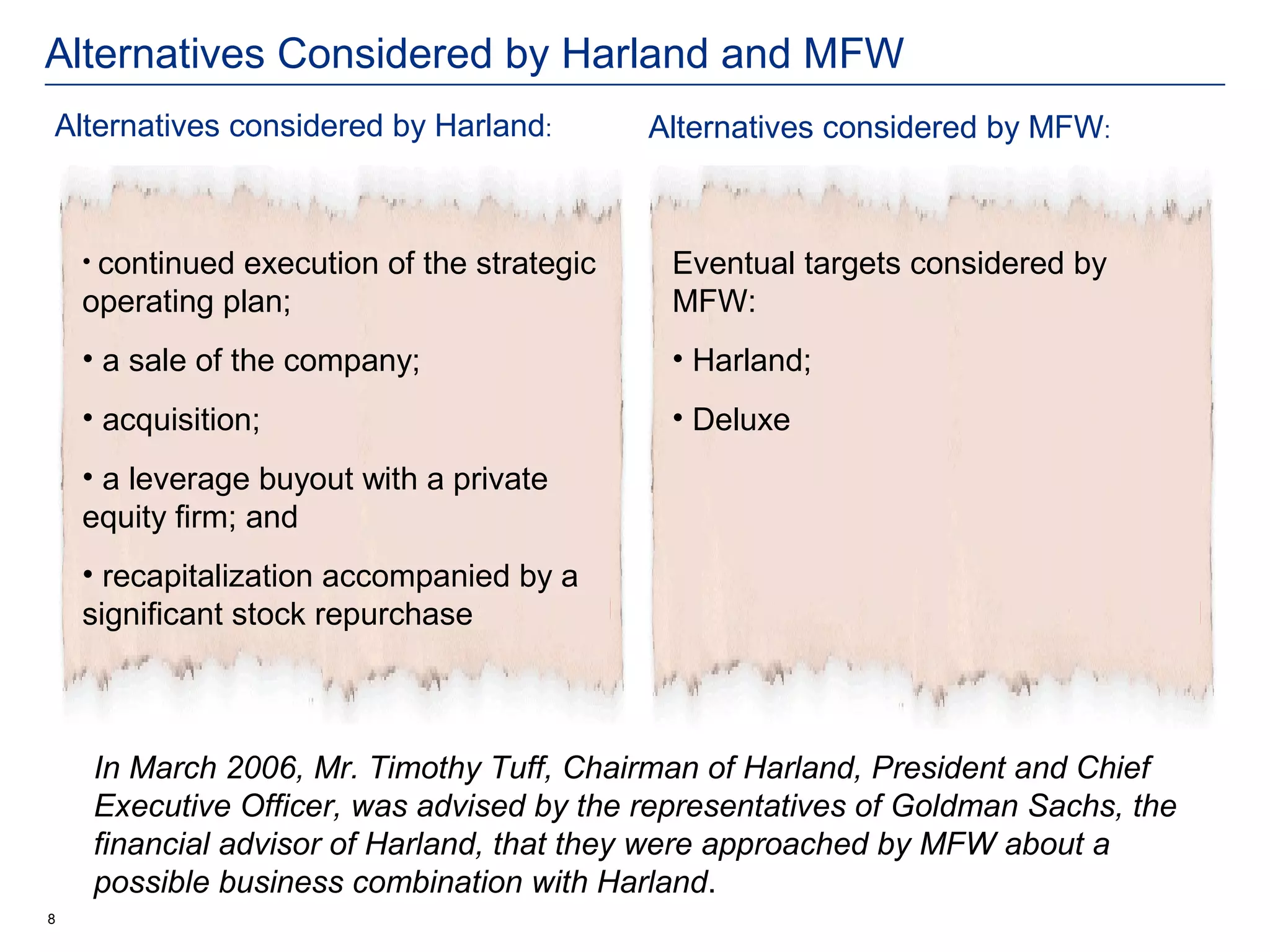 Alternatives Considered by Harland and MFW
Alternatives considered by Harland:         Alternatives considered by MFW:



    • continuedexecution of the strategic    Eventual targets considered by
    operating plan;                          MFW:
    • a sale of the company;                 • Harland;
    • acquisition;                           • Deluxe
    • a leverage buyout with a private
    equity firm; and
    • recapitalization accompanied by a
    significant stock repurchase



    In March 2006, Mr. Timothy Tuff, Chairman of Harland, President and Chief
    Executive Officer, was advised by the representatives of Goldman Sachs, the
    financial advisor of Harland, that they were approached by MFW about a
    possible business combination with Harland.
8
 