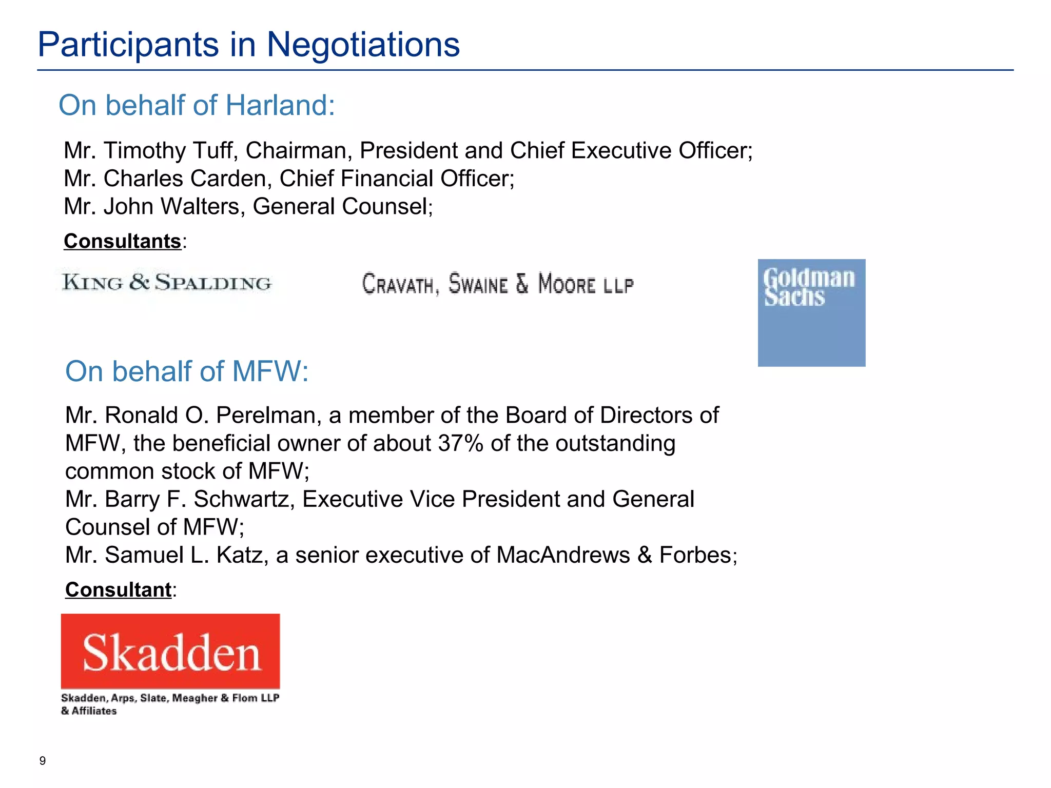 Participants in Negotiations
    On behalf of Harland:
    Mr. Timothy Tuff, Chairman, President and Chief Executive Officer;
    Mr. Charles Carden, Chief Financial Officer;
    Mr. John Walters, General Counsel;
    Consultants:




    On behalf of MFW:
    Mr. Ronald O. Perelman, a member of the Board of Directors of
    MFW, the beneficial owner of about 37% of the outstanding
    common stock of MFW;
    Mr. Barry F. Schwartz, Executive Vice President and General
    Counsel of MFW;
    Mr. Samuel L. Katz, a senior executive of MacAndrews & Forbes ;
    Consultant:




9
 