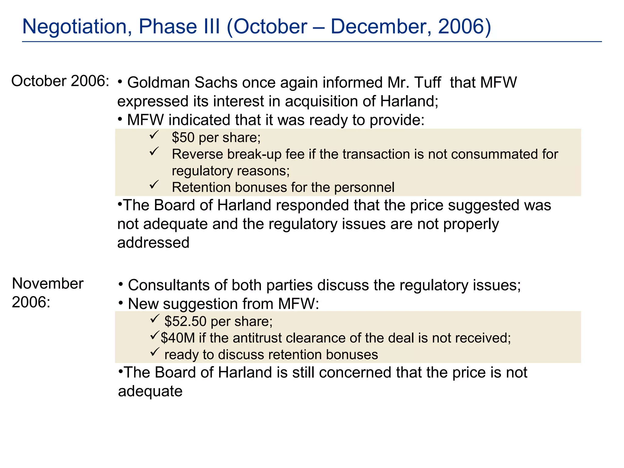 Negotiation, Phase III (October – December, 2006)

October 2006: • Goldman Sachs once again informed Mr. Tuff that MFW
              expressed its interest in acquisition of Harland;
              • MFW indicated that it was ready to provide:
                   $50 per share;
                   Reverse break-up fee if the transaction is not consummated for
                    regulatory reasons;
                   Retention bonuses for the personnel
              •The Board of Harland responded that the price suggested was
              not adequate and the regulatory issues are not properly
              addressed

November      • Consultants of both parties discuss the regulatory issues;
2006:         • New suggestion from MFW:
                   $52.50 per share;
                  $40M if the antitrust clearance of the deal is not received;
                   ready to discuss retention bonuses
              •The Board of Harland is still concerned that the price is not
              adequate
 