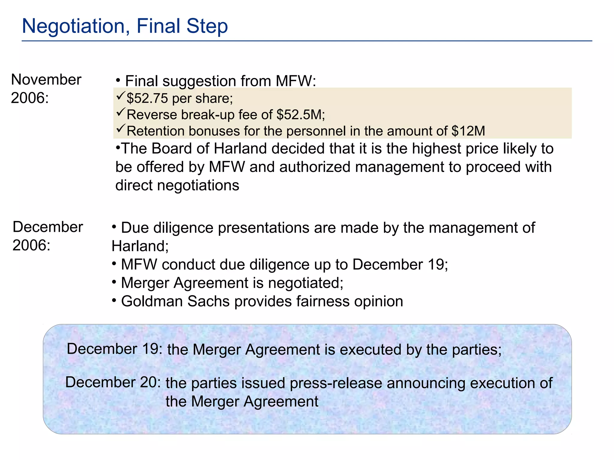 Negotiation, Final Step

November     • Final suggestion from MFW:
2006:        $52.75 per share;
             Reverse break-up fee of $52.5M;
             Retention bonuses for the personnel in the amount of $12M
             •The Board of Harland decided that it is the highest price likely to
             be offered by MFW and authorized management to proceed with
             direct negotiations

December    • Due diligence presentations are made by the management of
2006:       Harland;
            • MFW conduct due diligence up to December 19;
            • Merger Agreement is negotiated;
            • Goldman Sachs provides fairness opinion


      December 19: the Merger Agreement is executed by the parties;

      December 20: the parties issued press-release announcing execution of
                   the Merger Agreement
 