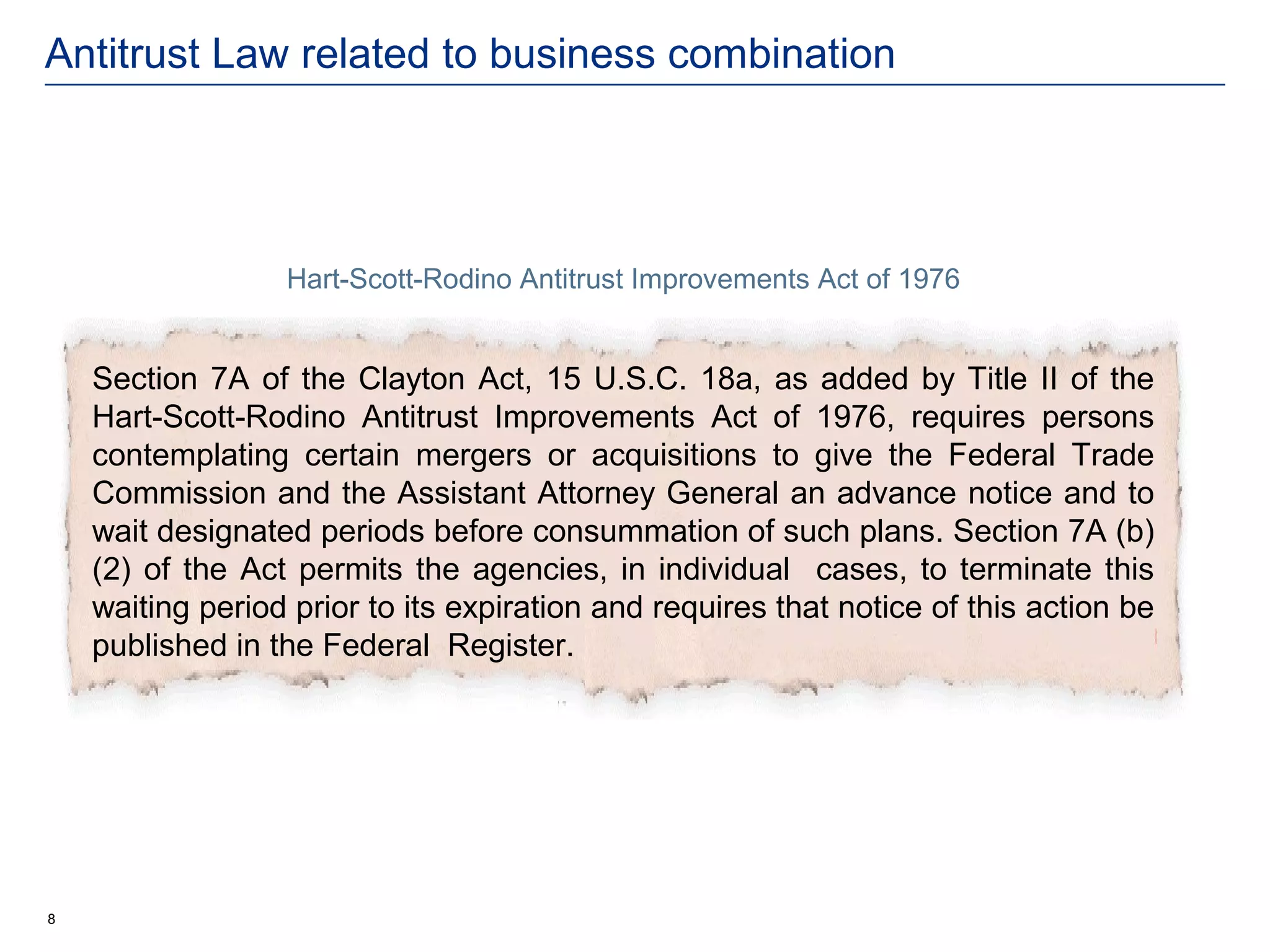 Antitrust Law related to business combination




                  Hart-Scott-Rodino Antitrust Improvements Act of 1976


    Section 7A of the Clayton Act, 15 U.S.C. 18a, as added by Title II of the
    Hart-Scott-Rodino Antitrust Improvements Act of 1976, requires persons
    contemplating certain mergers or acquisitions to give the Federal Trade
    Commission and the Assistant Attorney General an advance notice and to
    wait designated periods before consummation of such plans. Section 7A (b)
    (2) of the Act permits the agencies, in individual cases, to terminate this
    waiting period prior to its expiration and requires that notice of this action be
    published in the Federal Register.




8
 