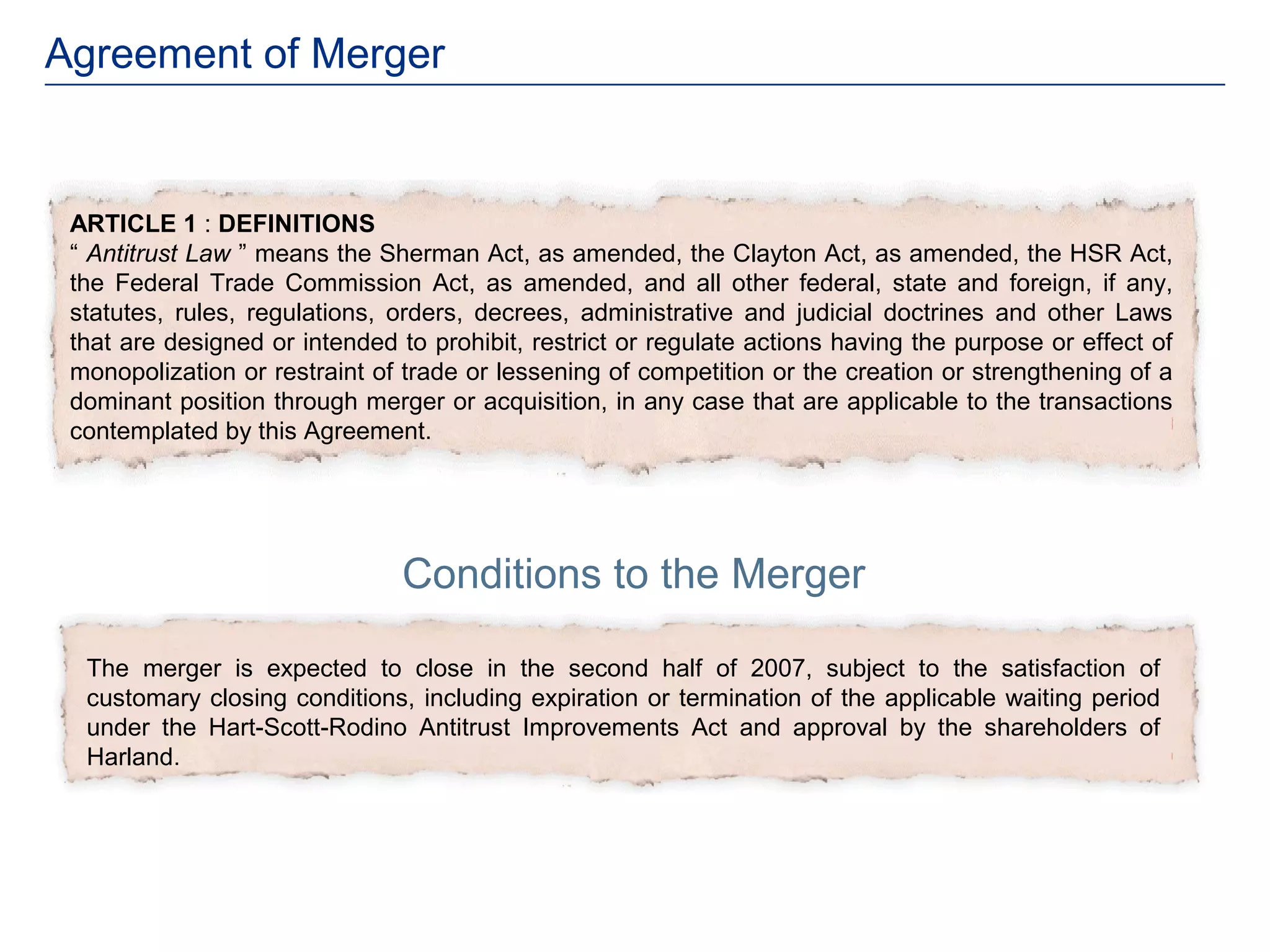 Agreement of Merger


 ARTICLE 1 : DEFINITIONS
 “ Antitrust Law ” means the Sherman Act, as amended, the Clayton Act, as amended, the HSR Act,
 the Federal Trade Commission Act, as amended, and all other federal, state and foreign, if any,
 statutes, rules, regulations, orders, decrees, administrative and judicial doctrines and other Laws
 that are designed or intended to prohibit, restrict or regulate actions having the purpose or effect of
 monopolization or restraint of trade or lessening of competition or the creation or strengthening of a
 dominant position through merger or acquisition, in any case that are applicable to the transactions
 contemplated by this Agreement.




                                Conditions to the Merger

  The merger is expected to close in the second half of 2007, subject to the satisfaction of
  customary closing conditions, including expiration or termination of the applicable waiting period
  under the Hart-Scott-Rodino Antitrust Improvements Act and approval by the shareholders of
  Harland.
 