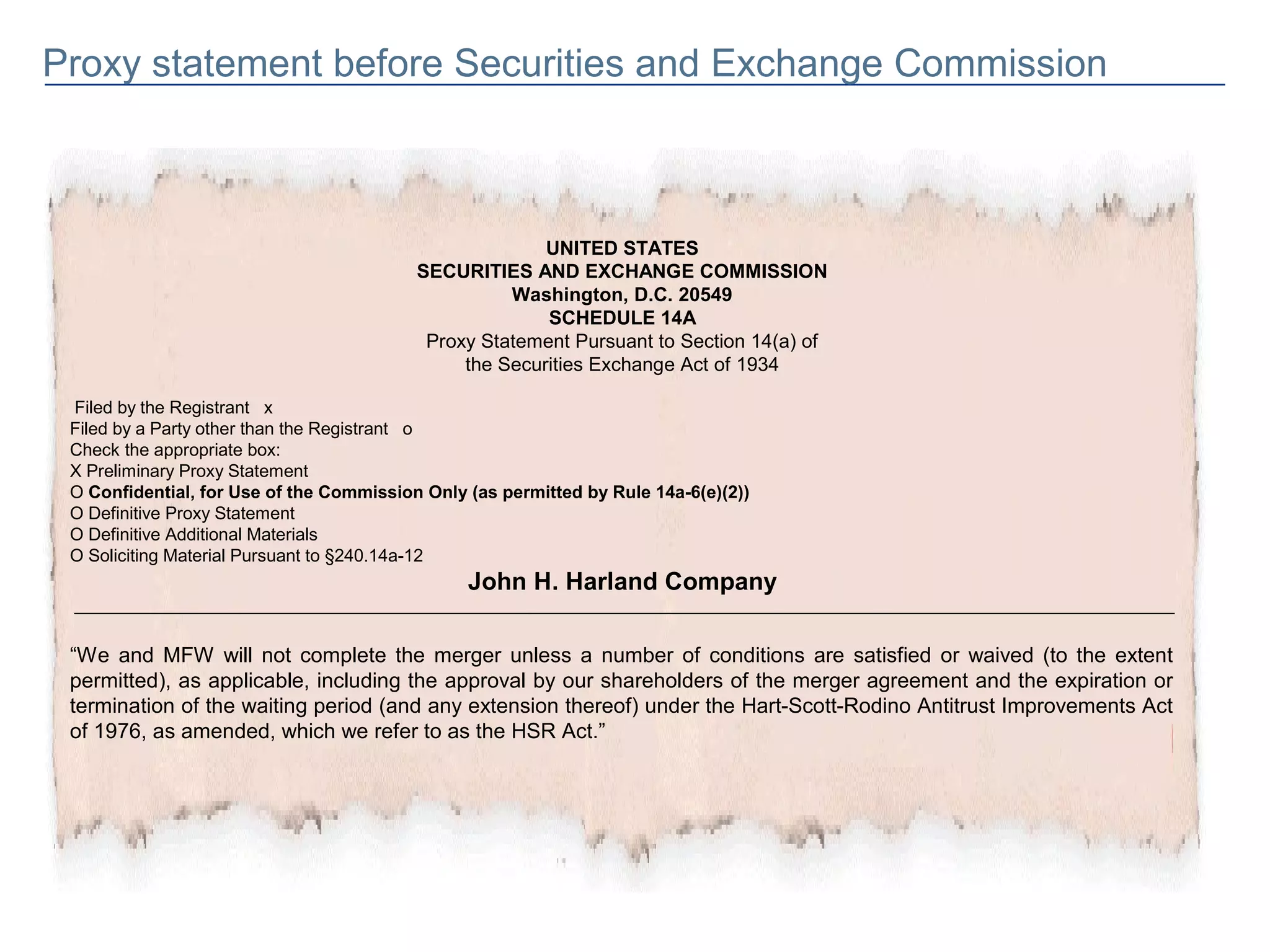 Proxy statement before Securities and Exchange Commission



                                                        UNITED STATES
                                          SECURITIES AND EXCHANGE COMMISSION
                                                    Washington, D.C. 20549
                                                        SCHEDULE 14A
                                           Proxy Statement Pursuant to Section 14(a) of
                                               the Securities Exchange Act of 1934

 Filed by the Registrant x
 Filed by a Party other than the Registrant o
 Check the appropriate box:
 X Preliminary Proxy Statement
 O Confidential, for Use of the Commission Only (as permitted by Rule 14a-6(e)(2))
 O Definitive Proxy Statement
 O Definitive Additional Materials
 O Soliciting Material Pursuant to §240.14a-12
                                                John H. Harland Company

 “We and MFW will not complete the merger unless a number of conditions are satisfied or waived (to the extent
 permitted), as applicable, including the approval by our shareholders of the merger agreement and the expiration or
 termination of the waiting period (and any extension thereof) under the Hart-Scott-Rodino Antitrust Improvements Act
 of 1976, as amended, which we refer to as the HSR Act.”
 