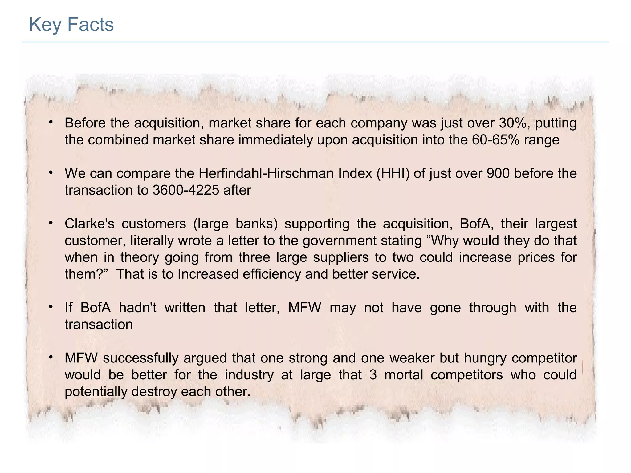 Key Facts



  • Before the acquisition, market share for each company was just over 30%, putting
    the combined market share immediately upon acquisition into the 60-65% range

  • We can compare the Herfindahl-Hirschman Index (HHI) of just over 900 before the
    transaction to 3600-4225 after

  • Clarke's customers (large banks) supporting the acquisition, BofA, their largest
    customer, literally wrote a letter to the government stating “Why would they do that
    when in theory going from three large suppliers to two could increase prices for
    them?” That is to Increased efficiency and better service.

  • If BofA hadn't written that letter, MFW may not have gone through with the
    transaction

  • MFW successfully argued that one strong and one weaker but hungry competitor
    would be better for the industry at large that 3 mortal competitors who could
    potentially destroy each other.
 