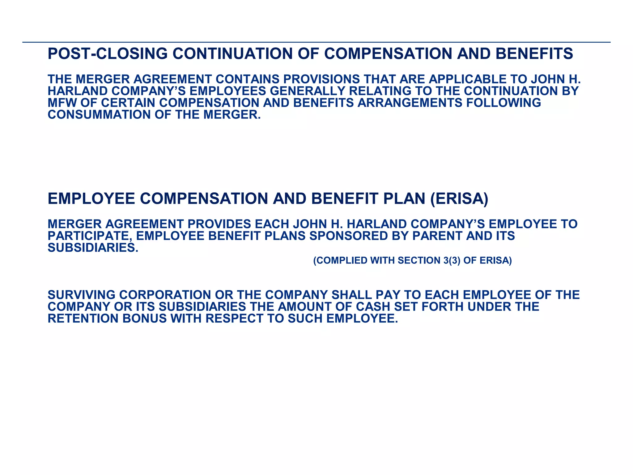 POST-CLOSING CONTINUATION OF COMPENSATION AND BENEFITS
THE MERGER AGREEMENT CONTAINS PROVISIONS THAT ARE APPLICABLE TO JOHN H.
HARLAND COMPANY’S EMPLOYEES GENERALLY RELATING TO THE CONTINUATION BY
MFW OF CERTAIN COMPENSATION AND BENEFITS ARRANGEMENTS FOLLOWING
CONSUMMATION OF THE MERGER.
 
 
 
 
 

EMPLOYEE COMPENSATION AND BENEFIT PLAN (ERISA)
MERGER AGREEMENT PROVIDES EACH JOHN H. HARLAND COMPANY’S EMPLOYEE TO
PARTICIPATE, EMPLOYEE BENEFIT PLANS SPONSORED BY PARENT AND ITS
SUBSIDIARIES.
                                   (COMPLIED WITH SECTION 3(3) OF ERISA)


SURVIVING CORPORATION OR THE COMPANY SHALL PAY TO EACH EMPLOYEE OF THE
COMPANY OR ITS SUBSIDIARIES THE AMOUNT OF CASH SET FORTH UNDER THE
RETENTION BONUS WITH RESPECT TO SUCH EMPLOYEE.
 
 
 