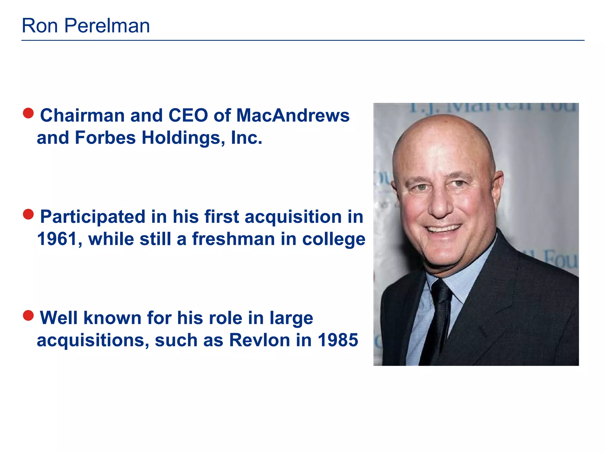 Ron Perelman



Chairman and CEO of MacAndrews
 and Forbes Holdings, Inc.



Participated in his first acquisition in
 1961, while still a freshman in college



Well known for his role in large
 acquisitions, such as Revlon in 1985
 