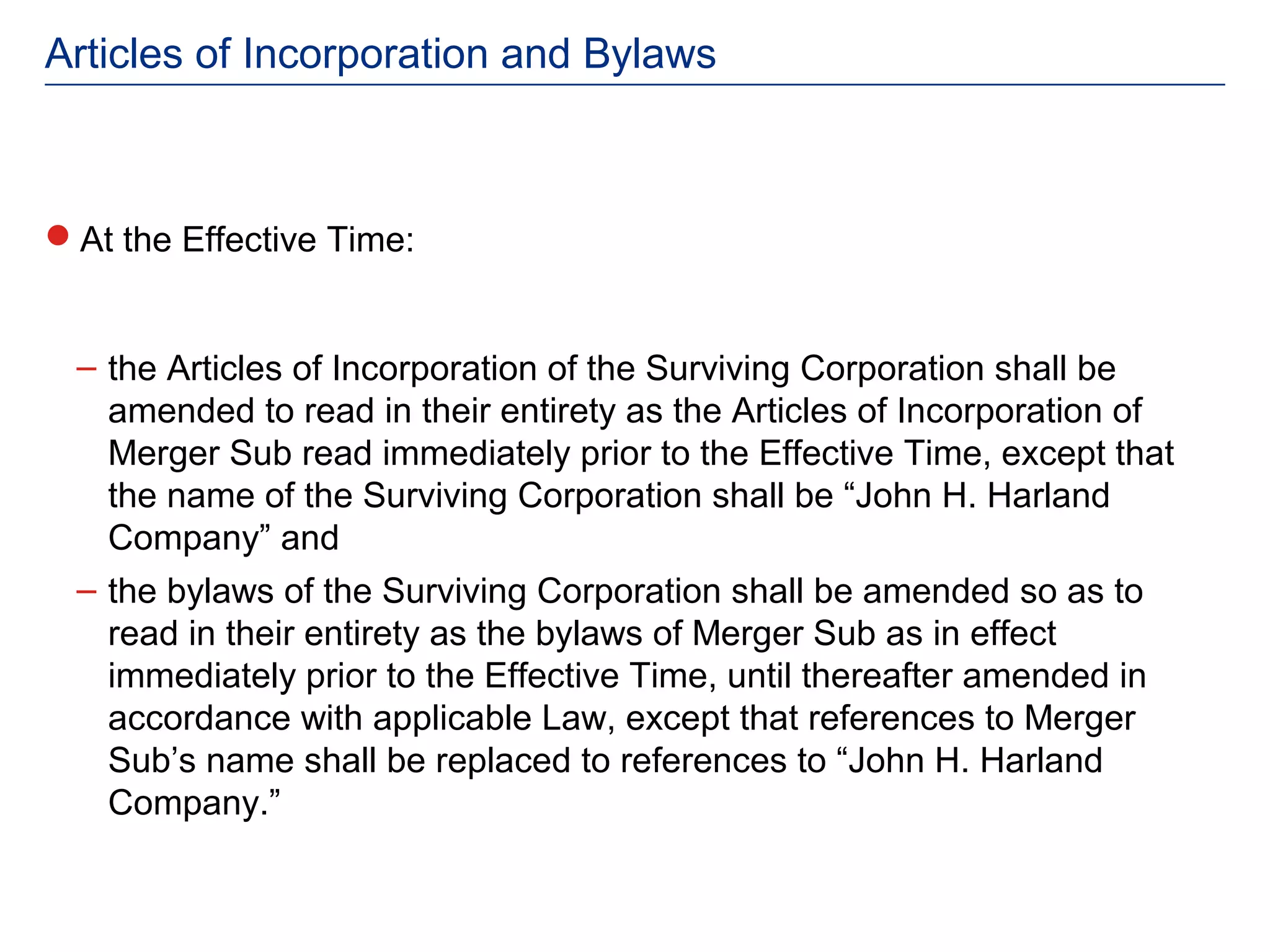 Articles of Incorporation and Bylaws



At the Effective Time:


 – the Articles of Incorporation of the Surviving Corporation shall be
   amended to read in their entirety as the Articles of Incorporation of
   Merger Sub read immediately prior to the Effective Time, except that
   the name of the Surviving Corporation shall be “John H. Harland
   Company” and
 – the bylaws of the Surviving Corporation shall be amended so as to
   read in their entirety as the bylaws of Merger Sub as in effect
   immediately prior to the Effective Time, until thereafter amended in
   accordance with applicable Law, except that references to Merger
   Sub’s name shall be replaced to references to “John H. Harland
   Company.”
 