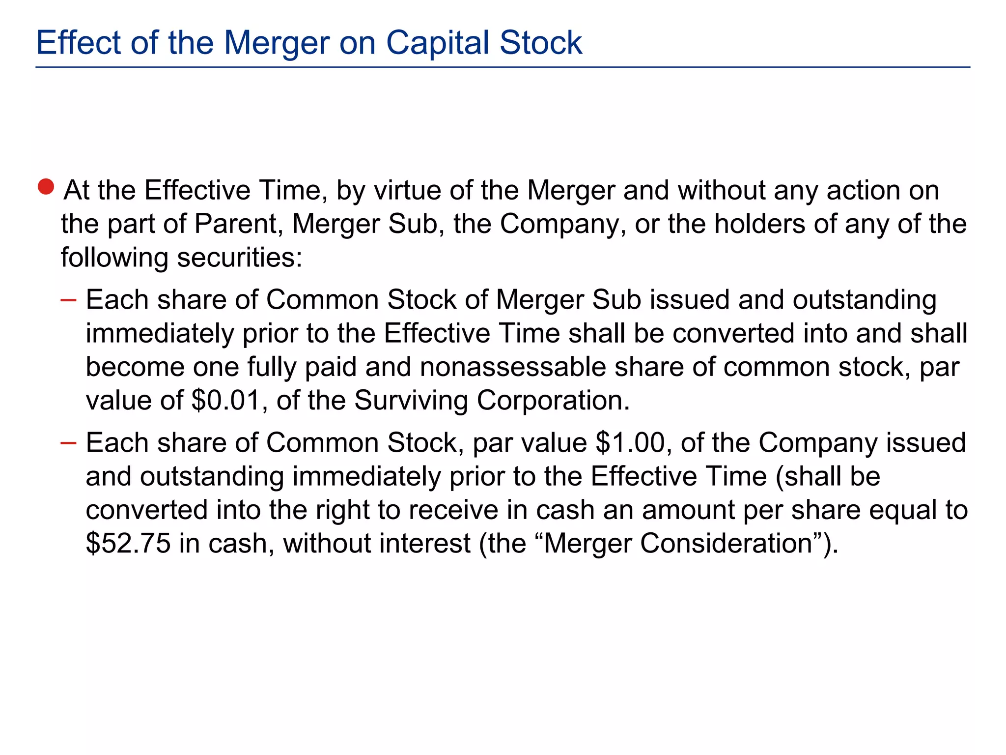 Effect of the Merger on Capital Stock



At the Effective Time, by virtue of the Merger and without any action on
 the part of Parent, Merger Sub, the Company, or the holders of any of the
 following securities:
 – Each share of Common Stock of Merger Sub issued and outstanding
   immediately prior to the Effective Time shall be converted into and shall
   become one fully paid and nonassessable share of common stock, par
   value of $0.01, of the Surviving Corporation.
 – Each share of Common Stock, par value $1.00, of the Company issued
   and outstanding immediately prior to the Effective Time (shall be
   converted into the right to receive in cash an amount per share equal to
   $52.75 in cash, without interest (the “Merger Consideration”).
 