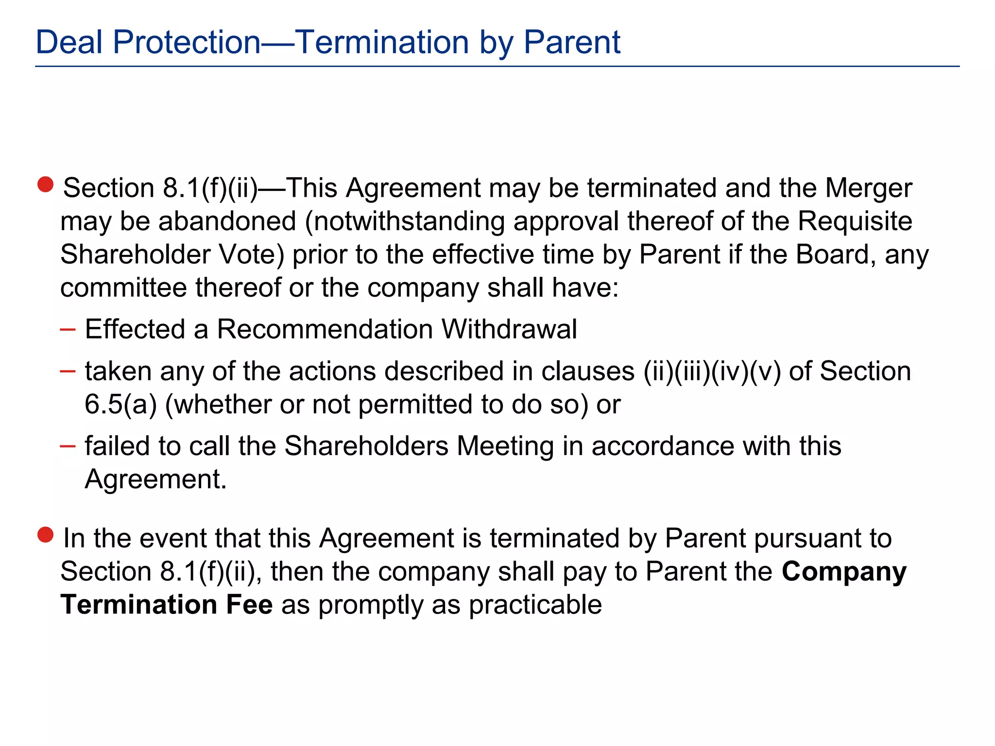 Deal Protection—Termination by Parent



Section 8.1(f)(ii)—This Agreement may be terminated and the Merger
 may be abandoned (notwithstanding approval thereof of the Requisite
 Shareholder Vote) prior to the effective time by Parent if the Board, any
 committee thereof or the company shall have:
 – Effected a Recommendation Withdrawal
  – taken any of the actions described in clauses (ii)(iii)(iv)(v) of Section
    6.5(a) (whether or not permitted to do so) or
  – failed to call the Shareholders Meeting in accordance with this
    Agreement.

In the event that this Agreement is terminated by Parent pursuant to
 Section 8.1(f)(ii), then the company shall pay to Parent the Company
 Termination Fee as promptly as practicable
 