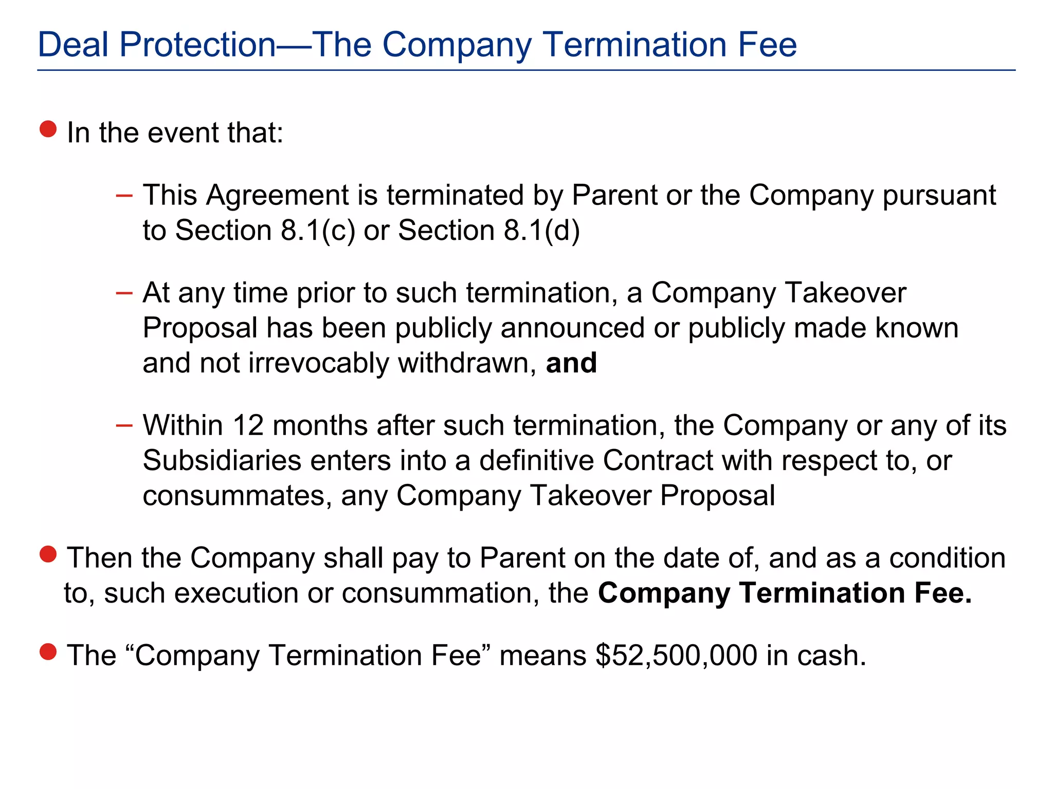 Deal Protection—The Company Termination Fee

In the event that:

      – This Agreement is terminated by Parent or the Company pursuant
        to Section 8.1(c) or Section 8.1(d)

      – At any time prior to such termination, a Company Takeover
        Proposal has been publicly announced or publicly made known
        and not irrevocably withdrawn, and

      – Within 12 months after such termination, the Company or any of its
        Subsidiaries enters into a definitive Contract with respect to, or
        consummates, any Company Takeover Proposal

Then the Company shall pay to Parent on the date of, and as a condition
 to, such execution or consummation, the Company Termination Fee.

The “Company Termination Fee” means $52,500,000 in cash.
 