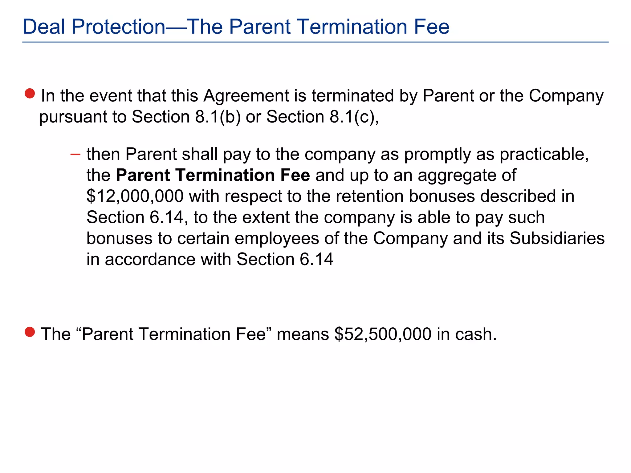 Deal Protection—The Parent Termination Fee


In the event that this Agreement is terminated by Parent or the Company
 pursuant to Section 8.1(b) or Section 8.1(c),

     – then Parent shall pay to the company as promptly as practicable,
       the Parent Termination Fee and up to an aggregate of
       $12,000,000 with respect to the retention bonuses described in
       Section 6.14, to the extent the company is able to pay such
       bonuses to certain employees of the Company and its Subsidiaries
       in accordance with Section 6.14



The “Parent Termination Fee” means $52,500,000 in cash.
 