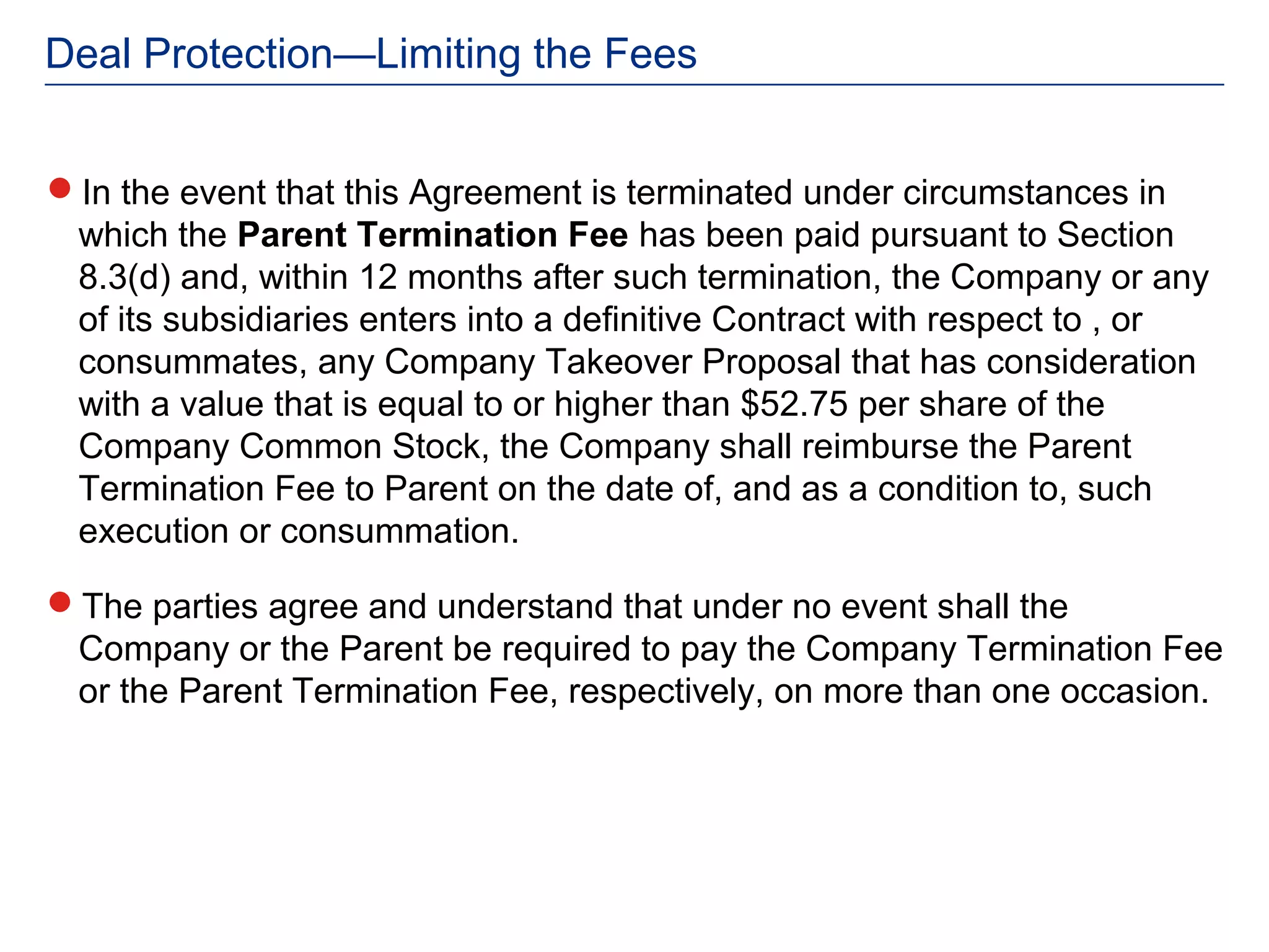 Deal Protection—Limiting the Fees


In the event that this Agreement is terminated under circumstances in
 which the Parent Termination Fee has been paid pursuant to Section
 8.3(d) and, within 12 months after such termination, the Company or any
 of its subsidiaries enters into a definitive Contract with respect to , or
 consummates, any Company Takeover Proposal that has consideration
 with a value that is equal to or higher than $52.75 per share of the
 Company Common Stock, the Company shall reimburse the Parent
 Termination Fee to Parent on the date of, and as a condition to, such
 execution or consummation.

The parties agree and understand that under no event shall the
 Company or the Parent be required to pay the Company Termination Fee
 or the Parent Termination Fee, respectively, on more than one occasion.
 