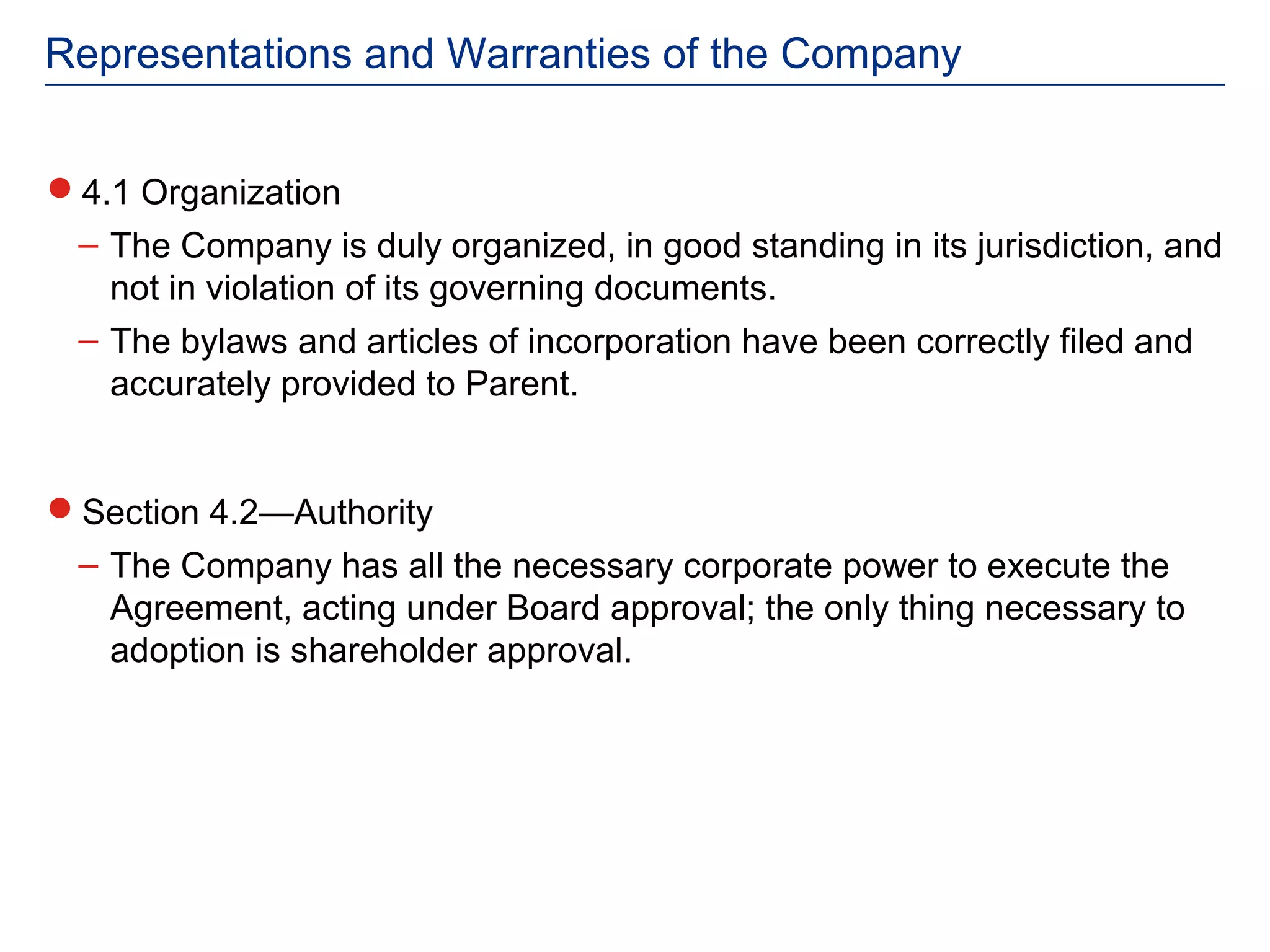 Representations and Warranties of the Company


4.1 Organization
 – The Company is duly organized, in good standing in its jurisdiction, and
   not in violation of its governing documents.
 – The bylaws and articles of incorporation have been correctly filed and
   accurately provided to Parent.


Section 4.2—Authority
 – The Company has all the necessary corporate power to execute the
   Agreement, acting under Board approval; the only thing necessary to
   adoption is shareholder approval.
 